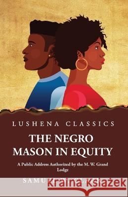The Negro Mason in Equity A Public Address Authorized by the M. W. Grand Lodge Samuel W Clark   9781639238330
