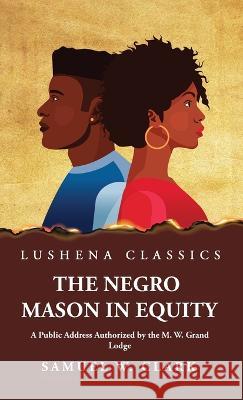 The Negro Mason in Equity A Public Address Authorized by the M. W. Grand Lodge Samuel W Clark   9781639238439