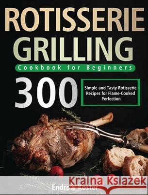Rotisserie Grilling Cookbook for Beginners: 300 Simple and Tasty Rotisserie Recipes for Flame-Cooked Perfection Endrow Koster 9781639351008