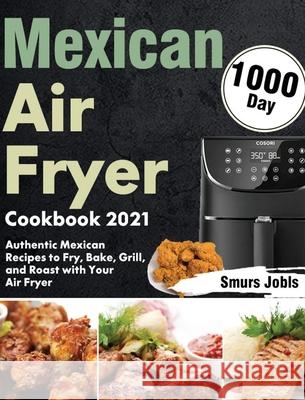 Mexican Air Fryer Cookbook 2021: 1000-Day Authentic Mexican Recipes to Fry, Bake, Grill, and Roast with Your Air Fryer Smurs Jobls 9781639352128 Stephen Tan