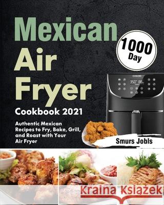 Mexican Air Fryer Cookbook 2021: 1000-Day Authentic Mexican Recipes to Fry, Bake, Grill, and Roast with Your Air Fryer Smurs Jobls 9781639352135 Stephen Tan