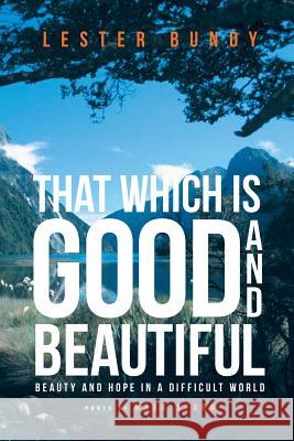 That Which is Good and Beautiful: Beauty and Hope in a Difficult World Lester Bundy 9781640038394 Covenant Books