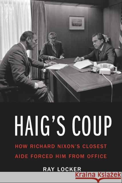 Haig'S Coup: How Richard Nixon's Closest Aide Forced Him from Office Ray Locker 9781640120358