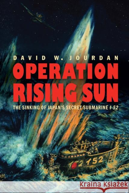 Operation Rising Sun: The Sinking of Japan's Secret Submarine I-52 David W. Jourdan James P. Delgado 9781640121690 Potomac Books
