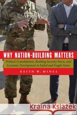Why Nation-Building Matters: Political Consolidation, Building Security Forces, and Economic Development in Failed and Fragile States Keith W. Mines 9781640122826 Potomac Books