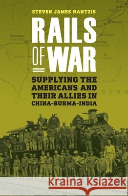 Rails of War: Supplying the Americans and Their Allies in China-Burma-India Steven James Hantzis 9781640127326