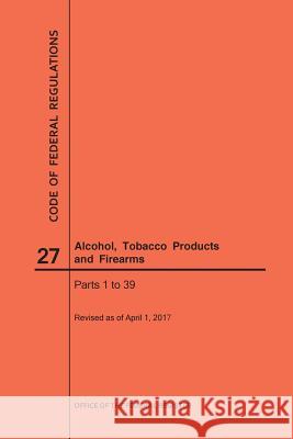 Code of Federal Regulations Title 27, Alcohol, Tobacco Products and Firearms, Parts 1-39, 2017 Nara 9781640241053