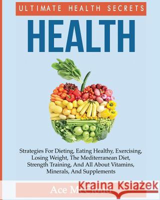 Health: Ultimate Health Secrets: Strategies For Dieting, Eating Healthy, Exercising, Losing Weight, The Mediterranean Diet, Strength Training, And All About Vitamins, Minerals, And Supplements Ace McCloud 9781640480384 Pro Mastery Publishing