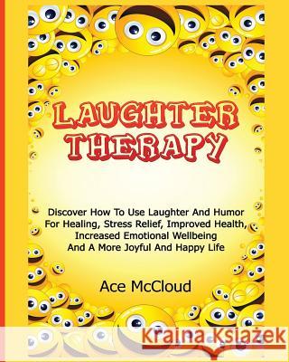Laughter Therapy: Discover How To Use Laughter And Humor For Healing, Stress Relief, Improved Health, Increased Emotional Wellbeing And A More Joyful And Happy Life Ace McCloud 9781640480483 Pro Mastery Publishing