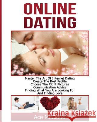 Online Dating: Master The Art of Internet Dating: Create The Best Profile, Choose The Right Pictures, Communication Advice, Finding What You Are Looking For And Finding Love Ace McCloud 9781640480575 Pro Mastery Publishing
