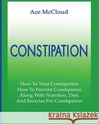 Constipation: How To Treat Constipation: How To Prevent Constipation: Along With Nutrition, Diet, And Exercise For Constipation Ace McCloud 9781640481404 Pro Mastery Publishing