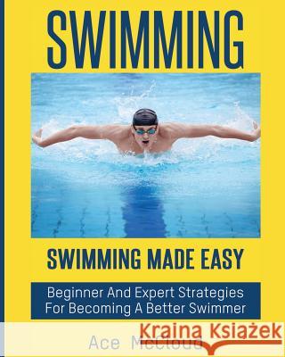 Swimming: Swimming Made Easy: Beginner and Expert Strategies For Becoming A Better Swimmer Ace McCloud 9781640482012