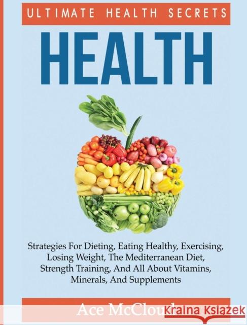 Health: Ultimate Health Secrets: Strategies For Dieting, Eating Healthy, Exercising, Losing Weight, The Mediterranean Diet, Strength Training, And All About Vitamins, Minerals, And Supplements Ace McCloud 9781640482883