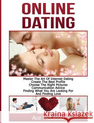 Online Dating: Master The Art of Internet Dating: Create The Best Profile, Choose The Right Pictures, Communication Advice, Finding What You Are Looking For And Finding Love Ace McCloud 9781640483071
