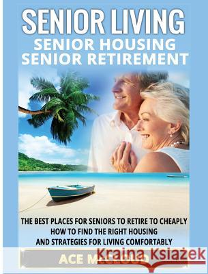 Senior Living: Senior Housing: Senior Retirement: The Best Places For Seniors To Retire To Cheaply, How To Find The Right Housing And Strategies For Living Comfortably Ace McCloud 9781640483194 Pro Mastery Publishing