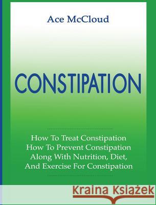 Constipation: How To Treat Constipation: How To Prevent Constipation: Along With Nutrition, Diet, And Exercise For Constipation Ace McCloud 9781640483903 Pro Mastery Publishing