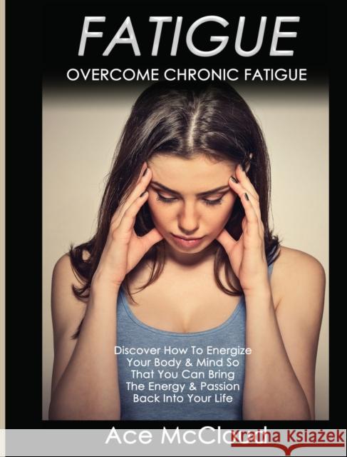 Fatigue: Overcome Chronic Fatigue: Discover How To Energize Your Body & Mind So That You Can Bring The Energy & Passion Back Into Your Life Ace McCloud 9781640484009 Pro Mastery Publishing
