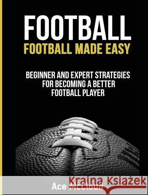 Football: Football Made Easy: Beginner and Expert Strategies For Becoming A Better Football Player McCloud, Ace 9781640484023