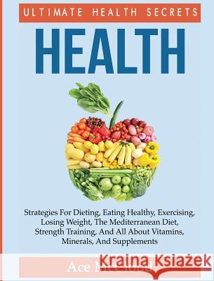 Health: Ultimate Health Secrets: Strategies For Dieting, Eating Healthy, Exercising, Losing Weight, The Mediterranean Diet, Strength Training, And All About Vitamins, Minerals, And Supplements Ace McCloud 9781640484139