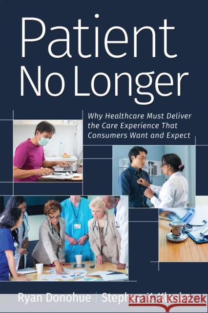 Patient No Longer: Why Healthcare Must Deliver the Care Experience That Consumers Want and Expect Ryan Donohue Stephen K. Klasko  9781640551800 Health Administration Press