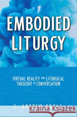 Embodied Liturgy: Virtual Reality and Liturgical Theology in Conversation C. Andrew Doyle 9781640654358