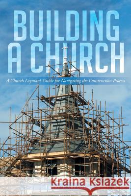 Building a Church: A Church Layman's Guide for Navigating the Construction Process Terry Harpool 9781640797499 Christian Faith Publishing, Inc.