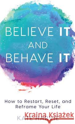 Believe It and Behave It: How to Restart, Reset, and Reframe Your Life Kate Harvie 9781640851238