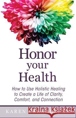 Honor Your Health: How to Use Holistic Healing to Create a Life of Clarity, Comfort, and Connection Karen Creamer 9781640852754 Author Academy Elite