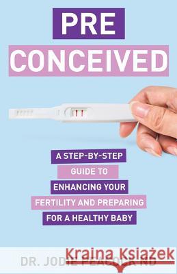 Preconceived: A Step-By-Step Guide to Enhancing Your Fertility and Preparing Your Body for a Healthy Baby Dr Jodie Peacoc 9781640855137 Author Academy Elite