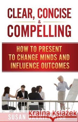 Clear, Concise & Compelling: How to Present to Change Minds and Influence Outcomes Susan Garrity Bish 9781640857292 Author Academy Elite