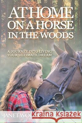 At Home on a Horse in the Woods: A Journey into Living Your Ultimate Dream Janet Wolanin Alexander 9781640857858 Author Academy Elite