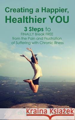Creating a Happier, Healthier YOU: 3 Steps to Finally Break Free from the Pain and Frustration of Suffering With Chronic Illness Michelle Gamble 9781640858947 Author Academy Elite