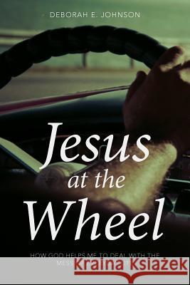 Jesus at the Wheel: How God Helps Me Deal with the Mess of Everyday Life Deborah E Johnson 9781640882119