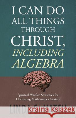 I Can Do All Things Through Christ, Including Algebra: Spiritual Warfare Strategies for Decreasing Mathematics Anxiety Hatch, Linda S. 9781640882317 Trilogy Christian Publishing, Inc.