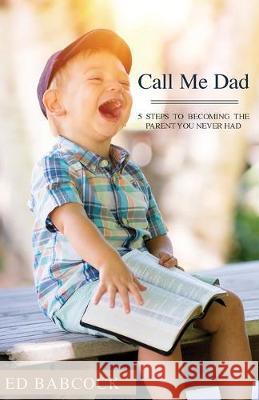 Call Me Dad: 5 Steps to Becoming the Parent You Never Had Ed Babcock 9781640884793 Trilogy Christian Publishing, Inc.