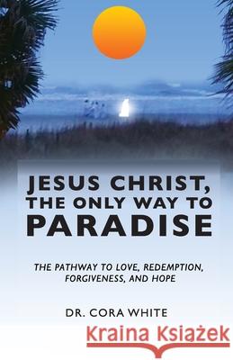 Jesus Christ, The Only Way to Paradise: The Pathway to Love, Redemption, Forgiveness, and Hope Cora White 9781640885417