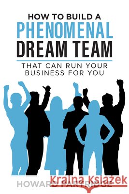 How to Build a Phenomenal Dream Team: That Can Run Your Business for You Howard Partridge 9781640955462