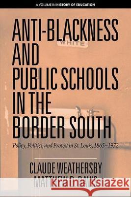 Anti-Blackness and Public Schools in the Border South: Policy, Politics, and Protest in St. Louis, 1865-1972 Claude Weathersby Matthew D. Davis  9781641137461