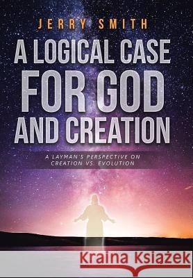 A Logical Case For God And Creation: A Layman's Perspective on Creation vs. Evolution Smith, Jerry 9781641143899