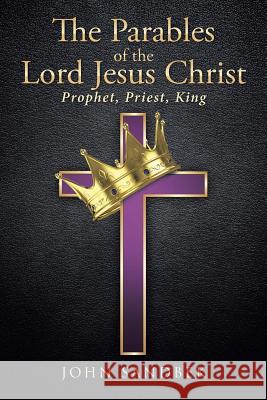 The Parables of the Lord Jesus Christ: Prophet, Priest, King John Sandbek 9781641149853 Christian Faith Publishing, Inc
