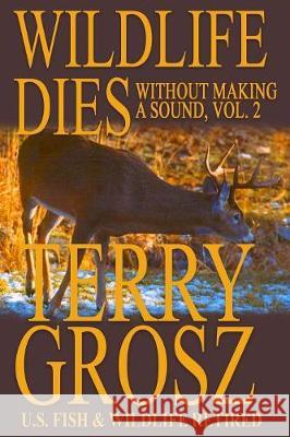 Wildlife Dies Without Making A Sound, Volume 2: The Adventures of Terry Grosz, U.S. Fish and Wildlife Service Agent Terry Grosz 9781641190565