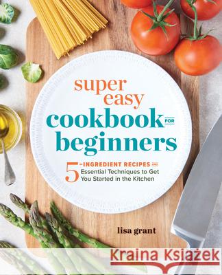 Super Easy Cookbook for Beginners: 5-Ingredient Recipes and Essential Techniques to Get You Started in the Kitchen Lisa Grant 9781641520331 Rockridge Press