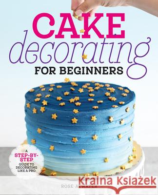 Cake Decorating for Beginners: A Step-By-Step Guide to Decorating Like a Pro Rose Atwater 9781641525893 Rockridge Press
