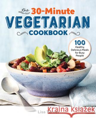 The 30-Minute Vegetarian Cookbook: 100 Healthy, Delicious Meals for Busy People Lisa Turner 9781641526456