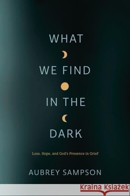 What We Find in the Dark: Loss, Hope, and God's Presence in Grief Aubrey Sampson 9781641583121