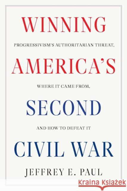 Winning the Second Civil War: Progressivism's Authoritarian Threat, Where It Came from, and How to Defeat It Jeffrey E. Paul 9781641773799
