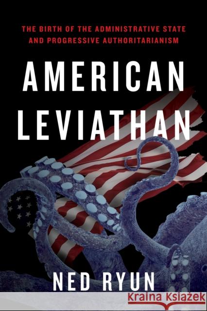 American Leviathan: The Birth of the Administrative State and Progressive Authoritarianism Ned Ryun 9781641774376 Encounter Books