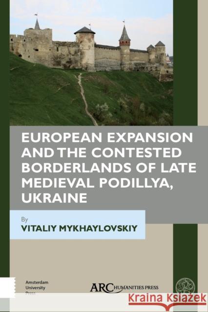 European Expansion and the Contested Borderlands of Late Medieval Podillya, Ukraine Vitaliy Mykhaylovskiy (Associate Profess   9781641890304 Arc Humanities Press