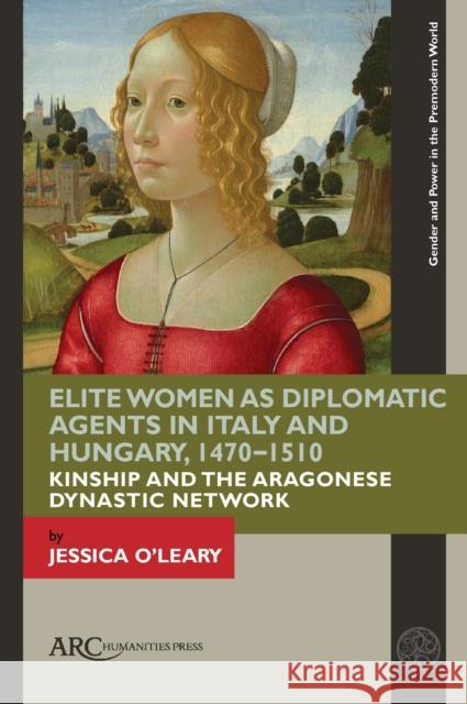 Elite Women as Diplomatic Agents in Italy and Hungary, 1470-1510: Kinship and the Aragonese Dynastic Network Jessica O'Leary 9781641892421 ARC Humanities Press