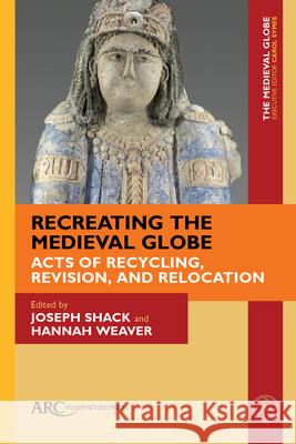 Recreating the Medieval Globe: Acts of Recycling, Revision, and Relocation Joseph Shack Hannah Weaver 9781641894258 ARC Humanities Press